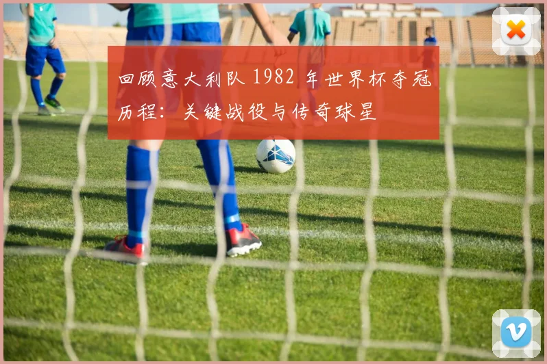 回顾意大利队 1982 年世界杯夺冠历程:关键战役与传奇球星