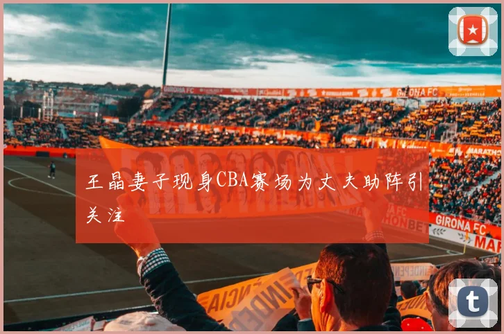 王晶妻子现身CBA赛场为丈夫助阵引关注