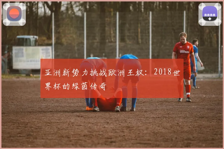亚洲新势力挑战欧洲王权:2018世界杯的绿茵传奇