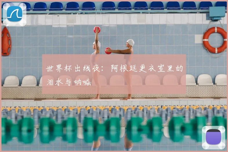 世界杯出线夜:阿根廷更衣室里的泪水与呐喊
