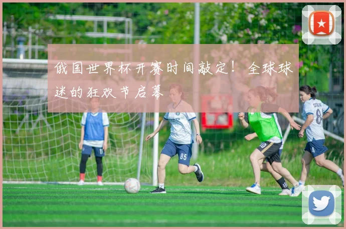 俄国世界杯开赛时间敲定!全球球迷的狂欢节启幕