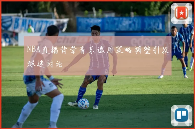 NBA直播背景音乐选用策略调整引发球迷讨论