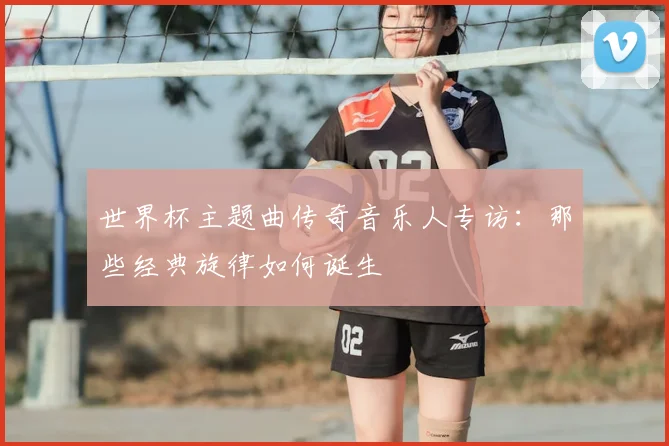 世界杯主题曲传奇音乐人专访：那些经典旋律如何诞生