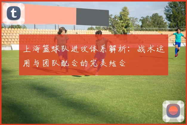 上海篮球队进攻体系解析:战术运用与团队配合的完美结合