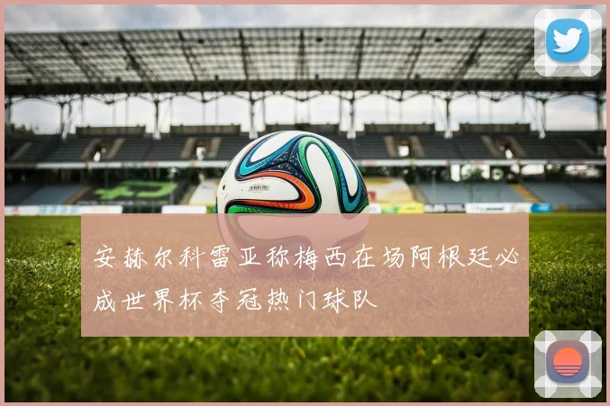 安赫尔科雷亚称梅西在场阿根廷必成世界杯夺冠热门球队