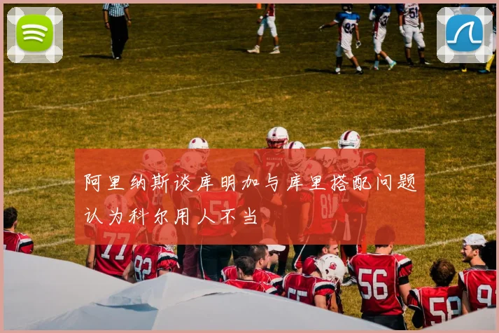 阿里纳斯谈库明加与库里搭配问题认为科尔用人不当
