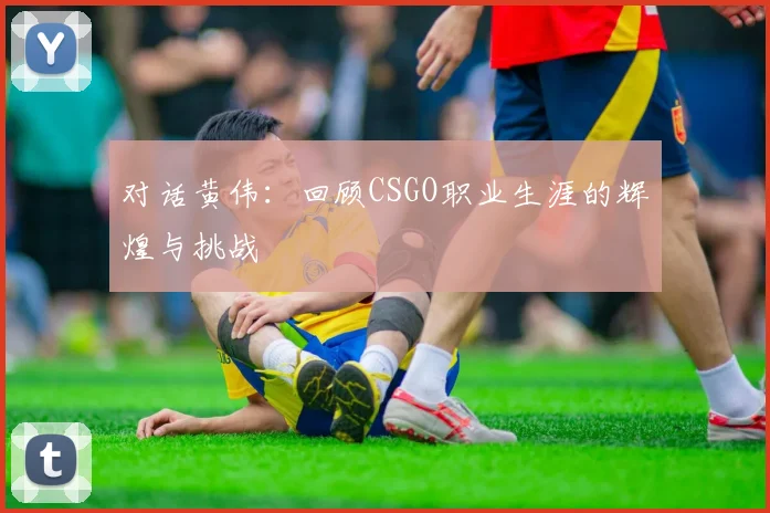对话黄伟:回顾CSGO职业生涯的辉煌与挑战