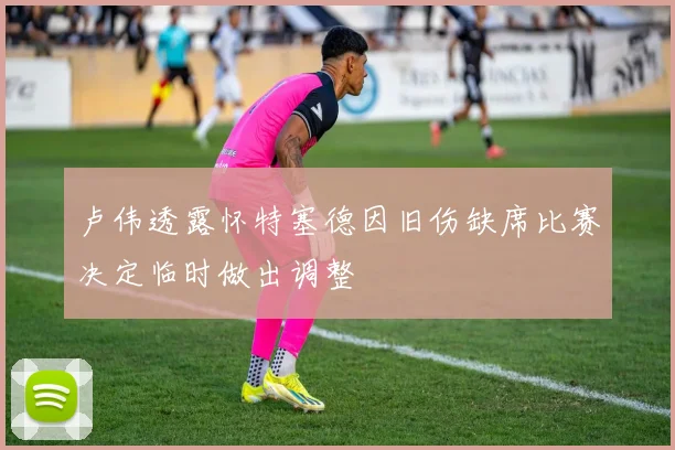 卢伟透露怀特塞德因旧伤缺席比赛决定临时做出调整