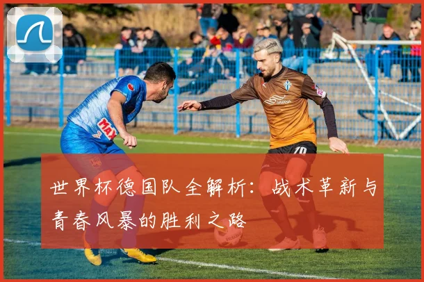 世界杯德国队全解析：战术革新与青春风暴的胜利之路