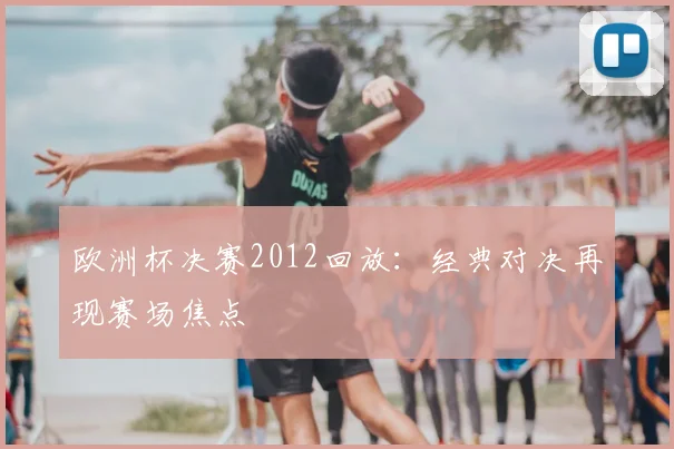 欧洲杯决赛2012回放:经典对决再现赛场焦点