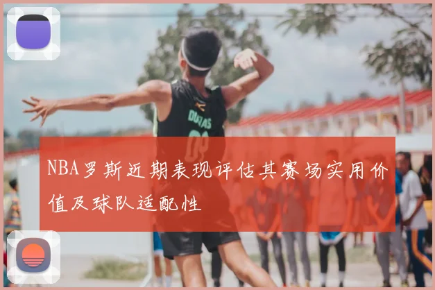 NBA罗斯近期表现评估其赛场实用价值及球队适配性