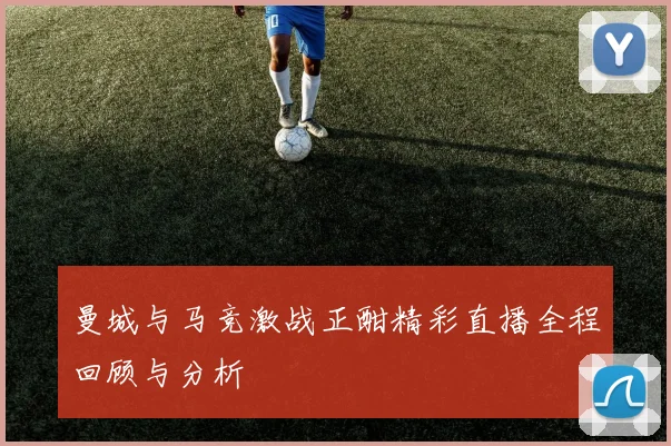 曼城与马竞激战正酣精彩直播全程回顾与分析
