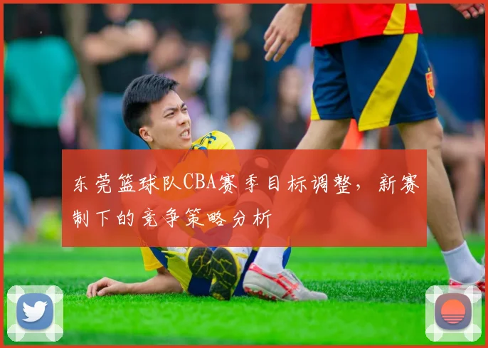 东莞篮球队CBA赛季目标调整,新赛制下的竞争策略分析