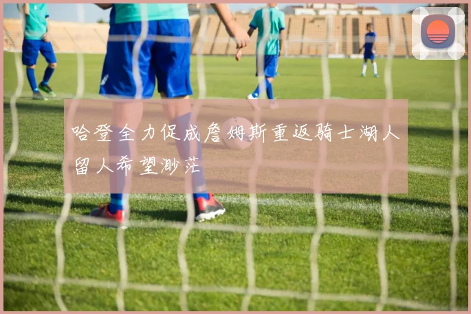 哈登全力促成詹姆斯重返骑士湖人留人希望渺茫