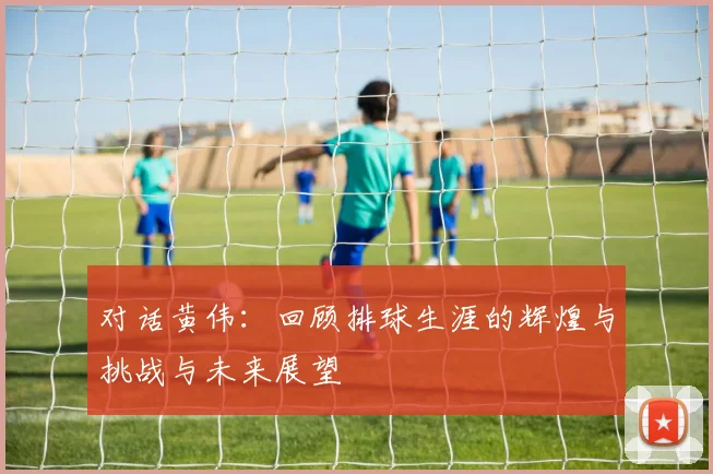 对话黄伟：回顾排球生涯的辉煌与挑战与未来展望
